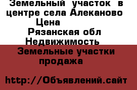 Земельный  участок  в центре села Алеканово  › Цена ­ 700 000 - Рязанская обл. Недвижимость » Земельные участки продажа   